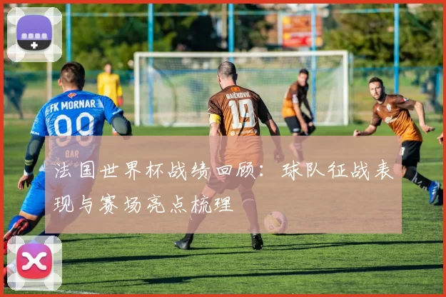 法国世界杯战绩回顾：球队征战表现与赛场亮点梳理