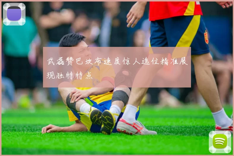 武磊赞巴坎布速度惊人选位精准展现独特特点