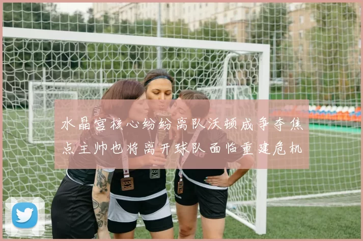 水晶宫核心纷纷离队沃顿成争夺焦点主帅也将离开球队面临重建危机