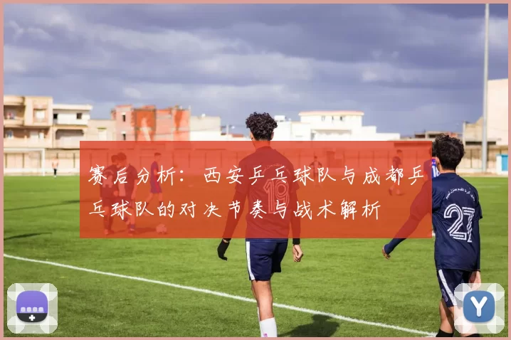 赛后分析:西安乒乓球队与成都乒乓球队的对决节奏与战术解析