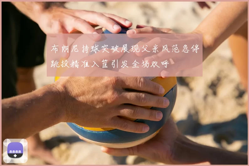 布朗尼持球突破展现父亲风范急停跳投精准入筐引发全场欢呼