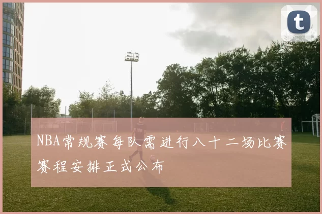 NBA常规赛每队需进行八十二场比赛赛程安排正式公布