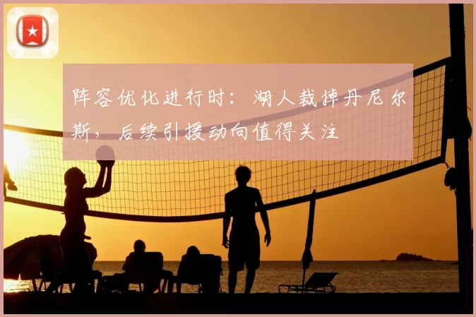 阵容优化进行时:湖人裁掉丹尼尔斯,后续引援动向值得关注