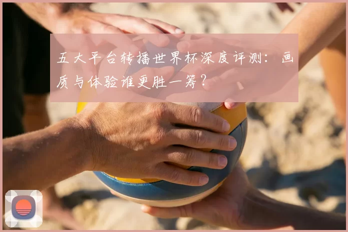 五大平台转播世界杯深度评测：画质与体验谁更胜一筹？