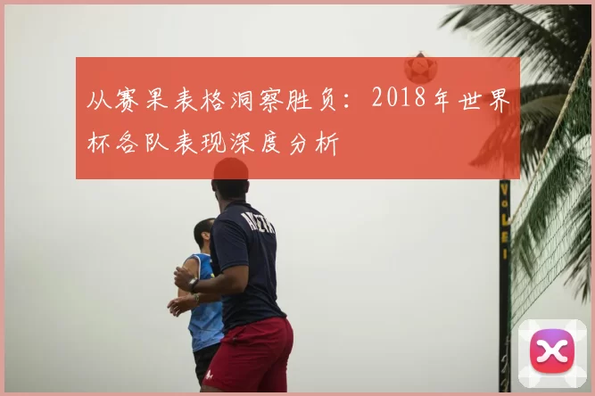 从赛果表格洞察胜负:2018年世界杯各队表现深度分析