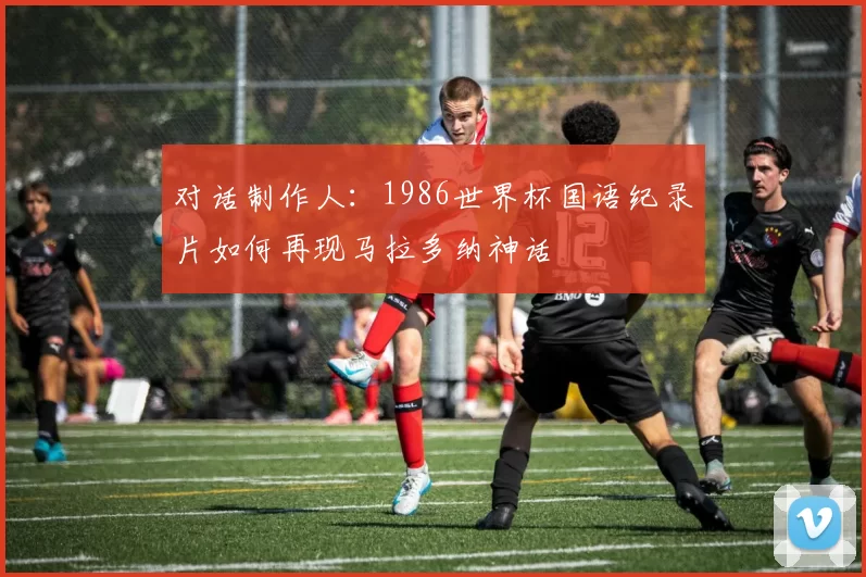 对话制作人：1986世界杯国语纪录片如何再现马拉多纳神话