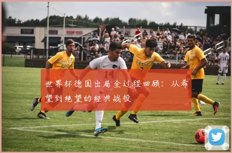 世界杯德国出局全过程回顾：从希望到绝望的经典战役