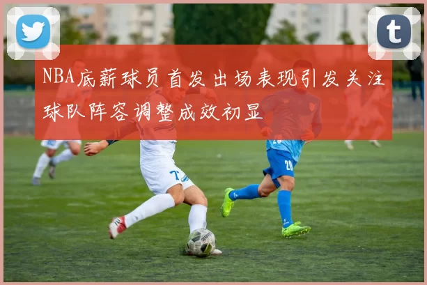 NBA底薪球员首发出场表现引发关注球队阵容调整成效初显