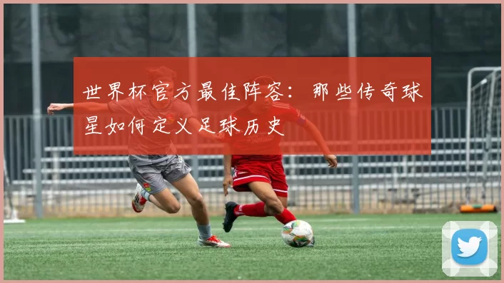 世界杯官方最佳阵容：那些传奇球星如何定义足球历史