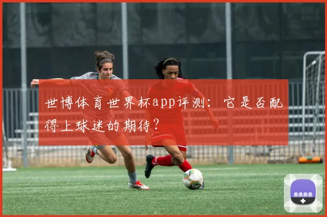 世博体育世界杯app评测:它是否配得上球迷的期待?