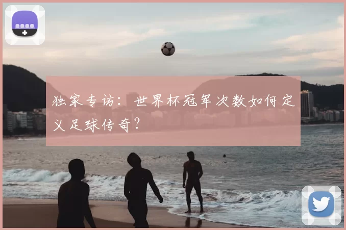 独家专访：世界杯冠军次数如何定义足球传奇？
