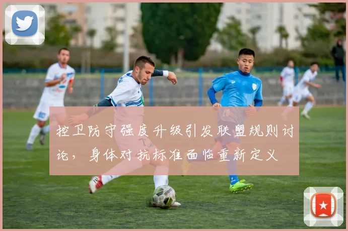 控卫防守强度升级引发联盟规则讨论，身体对抗标准面临重新定义