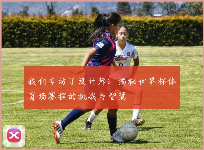 我们专访了设计师：揭秘世界杯体育场赛程的挑战与智慧