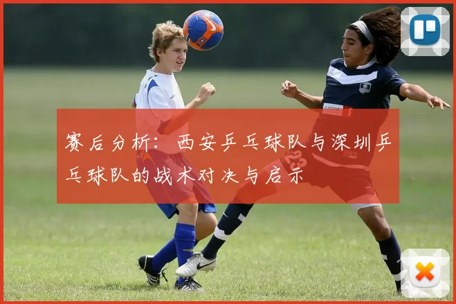 赛后分析：西安乒乓球队与深圳乒乓球队的战术对决与启示