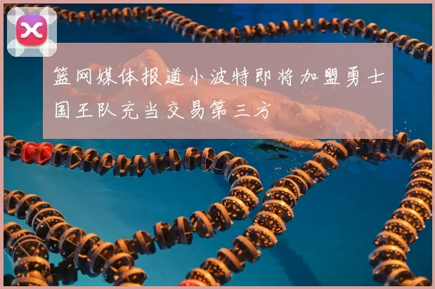 篮网媒体报道小波特即将加盟勇士国王队充当交易第三方